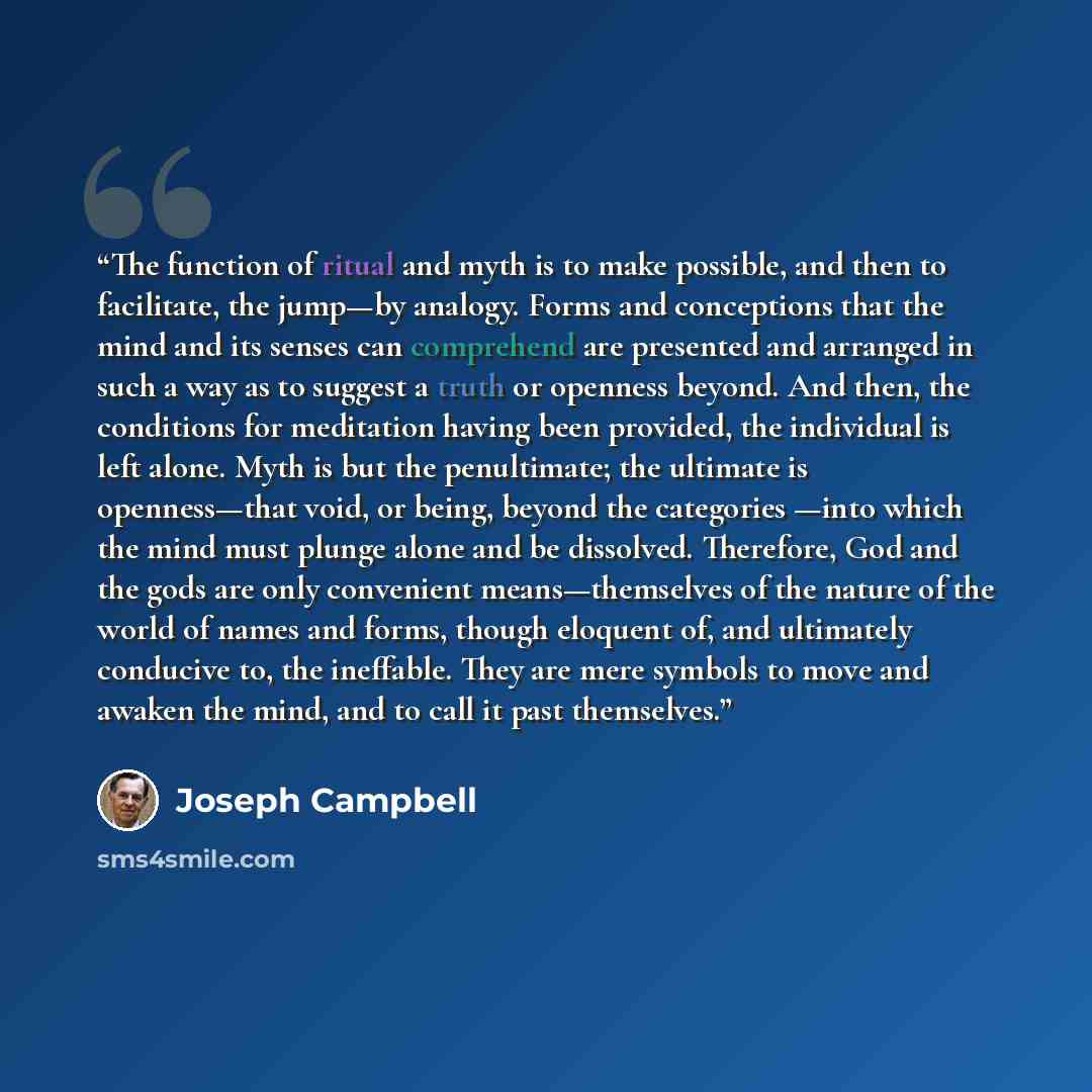 “The function of ritual and myth is to make possible, and then to facilitate, the jump—by analogy. Forms and conceptions that the mind and its senses can comprehend are presented and arranged in such a way as to suggest a truth or openness beyond. And then, the conditions for meditation having been…” quote by Joseph Campbell