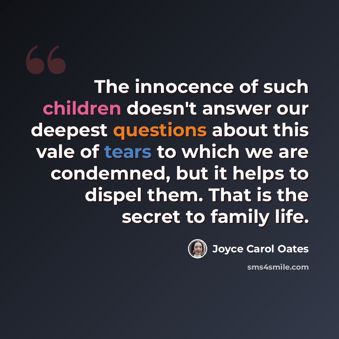 “The innocence of such children doesn't answer our deepest questions about this vale of tears to which we are condemned, but it helps to dispel them. That is the secret to family life.” quote by Joyce Carol Oates