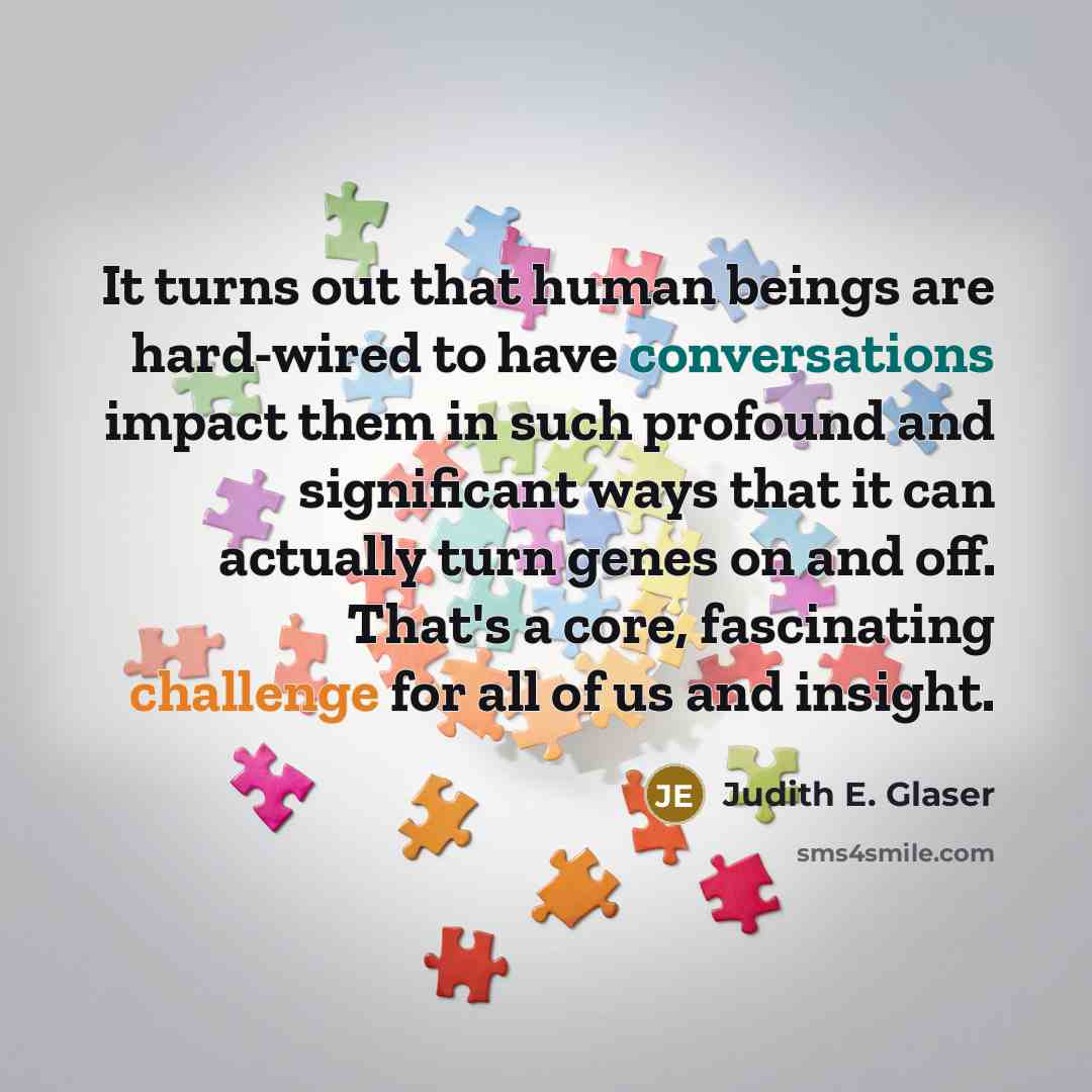“It turns out that human beings are hard-wired to have conversations impact them in such profound and significant ways that it can actually turn genes on and off. That's a core, fascinating challenge for all of us and insight.” quote by Judith E. Glaser