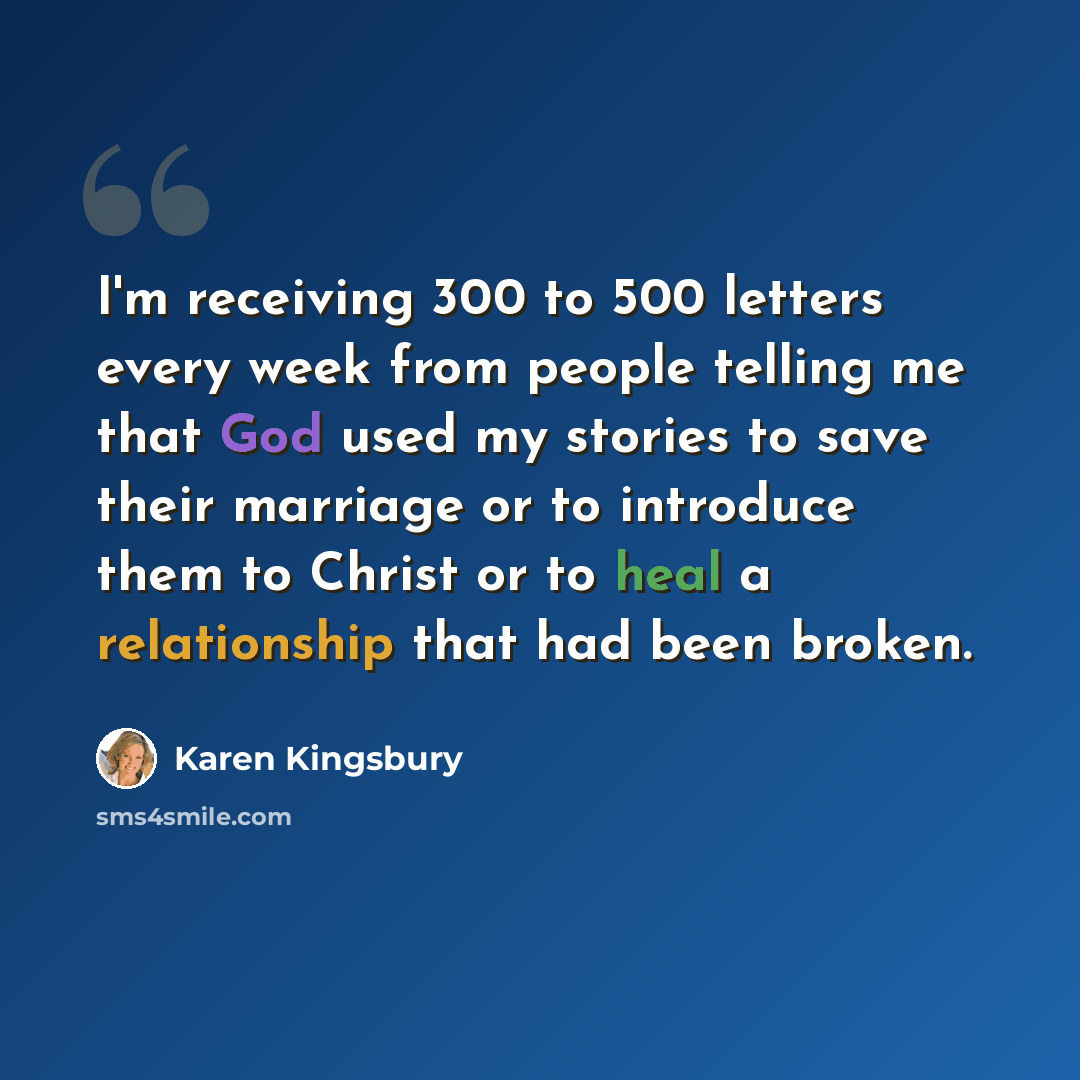 “I'm receiving 300 to 500 letters every week from people telling me that God used my stories to save their marriage or to introduce them to Christ or to heal a relationship that had been broken.” quote by Karen Kingsbury