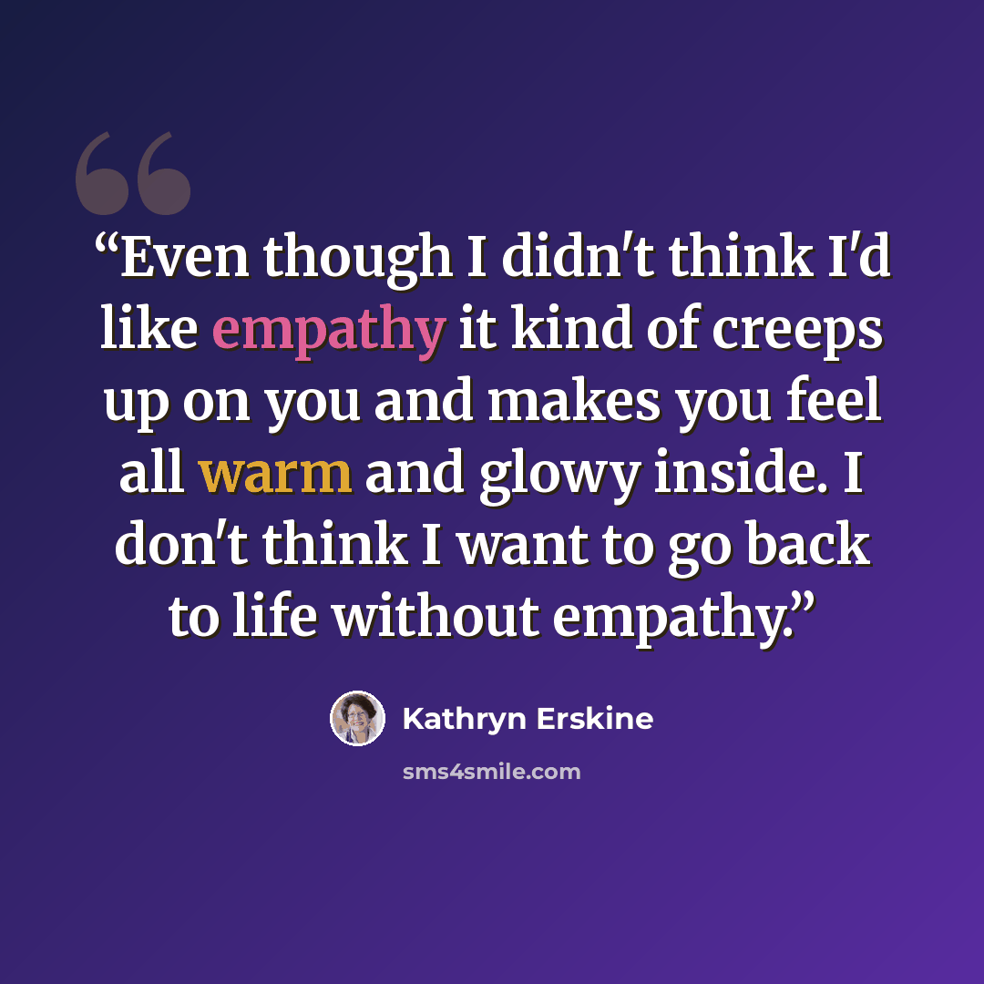“Even though I didn't think I'd like empathy it kind of creeps up on you and makes you feel all warm and glowy inside. I don't think I want to go back to life without empathy.” quote by Kathryn Erskine