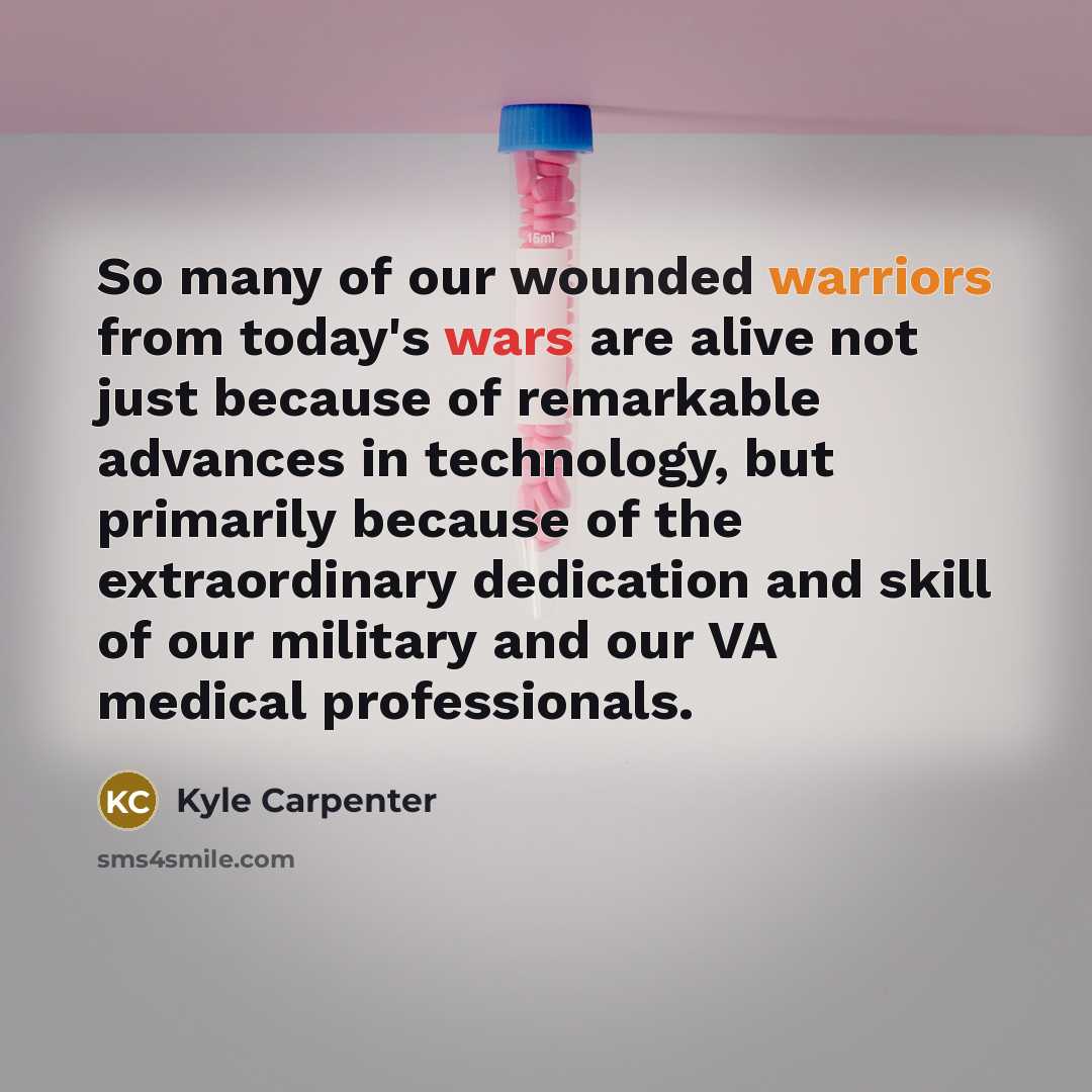 “So many of our wounded warriors from today's wars are alive not just because of remarkable advances in technology, but primarily because of the extraordinary dedication and skill of our military and our VA medical professionals.” quote by Kyle Carpenter