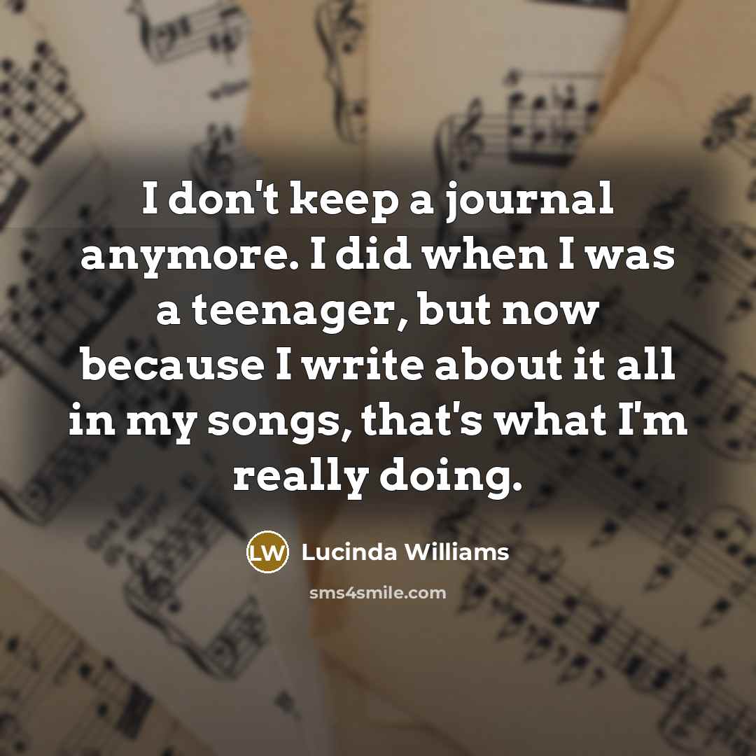 “I don't keep a journal anymore. I did when I was a teenager, but now because I write about it all in my songs, that's what I'm really doing.” quote by Lucinda Williams