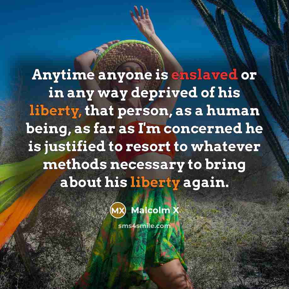 “Anytime anyone is enslaved or in any way deprived of his liberty, that person, as a human being, as far as I'm concerned he is justified to resort to whatever methods necessary to bring about his liberty again.” quote by Malcolm X
