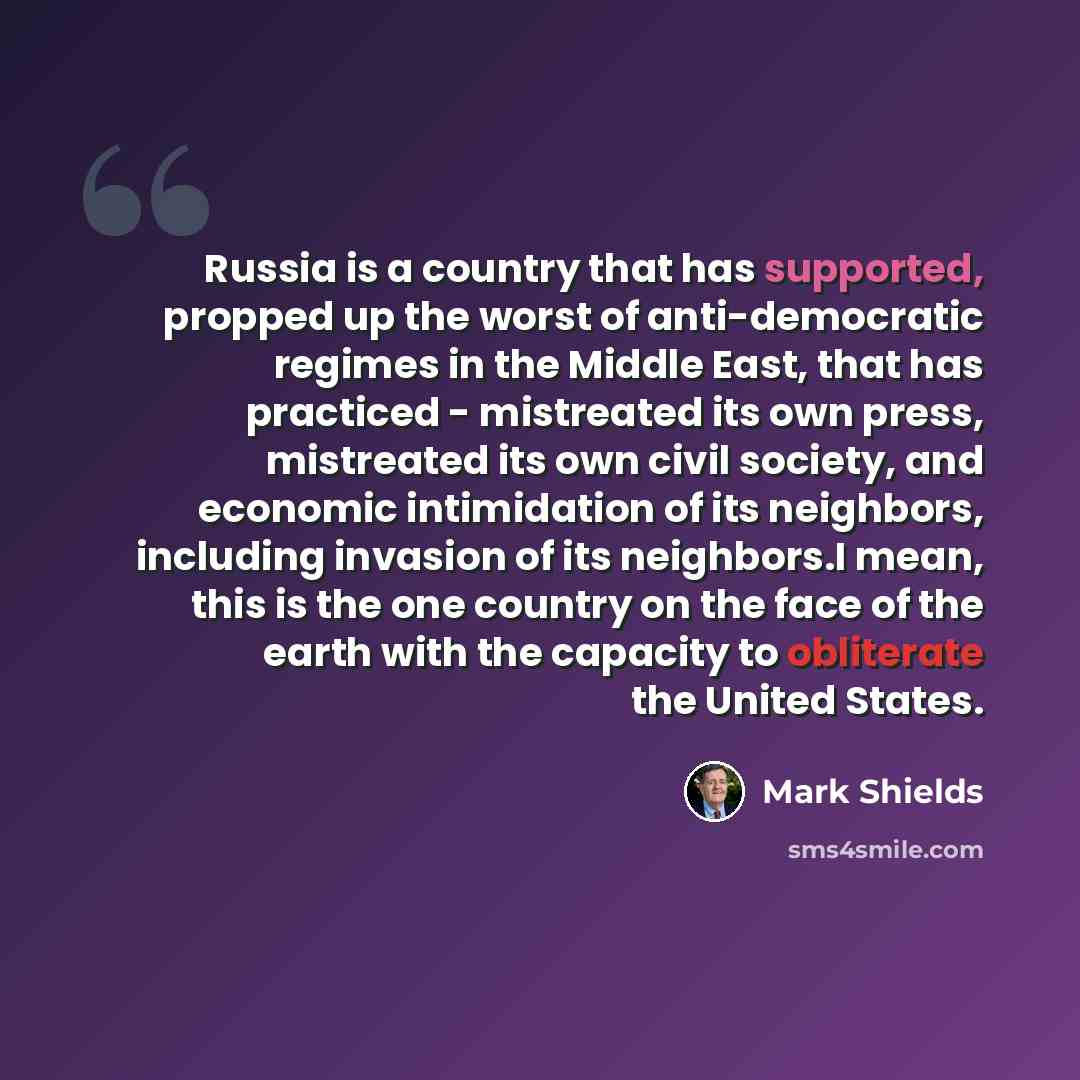 “Russia is a country that has supported, propped up the worst of anti-democratic regimes in the Middle East, that has practiced - mistreated its own press, mistreated its own civil society, and economic intimidation of its neighbors, including invasion of its neighbors.I mean, this is the one…” quote by Mark Shields