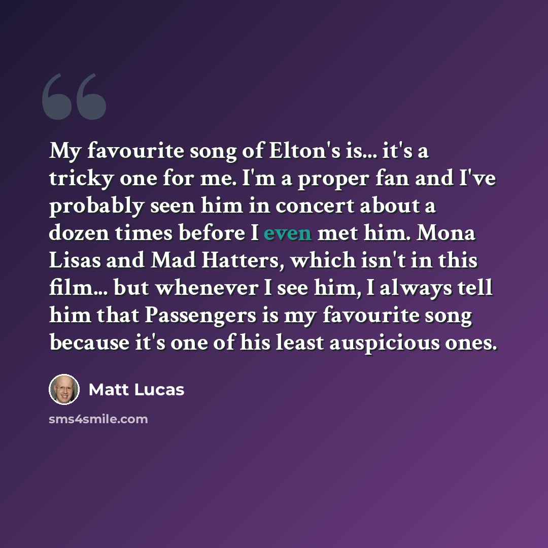 “My favourite song of Elton's is... it's a tricky one for me. I'm a proper fan and I've probably seen him in concert about a dozen times before I even met him. Mona Lisas and Mad Hatters, which isn't in this film... but whenever I see him, I always tell him that Passengers is my favourite song…” quote by Matt Lucas