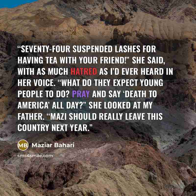 “Seventy-four suspended lashes for having tea with your friend!” she said, with as much hatred as I’d ever heard in her voice. “What do they expect young people to do? Pray and say ‘Death to America’ all day?” She looked at my father. “Mazi should really leave this country next year.” quote by Maziar Bahari