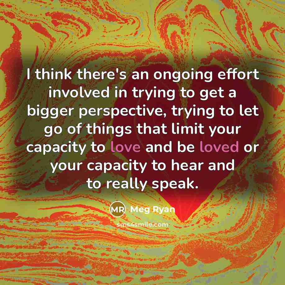 “I think there's an ongoing effort involved in trying to get a bigger perspective, trying to let go of things that limit your capacity to love and be loved or your capacity to hear and to really speak.” quote by Meg Ryan