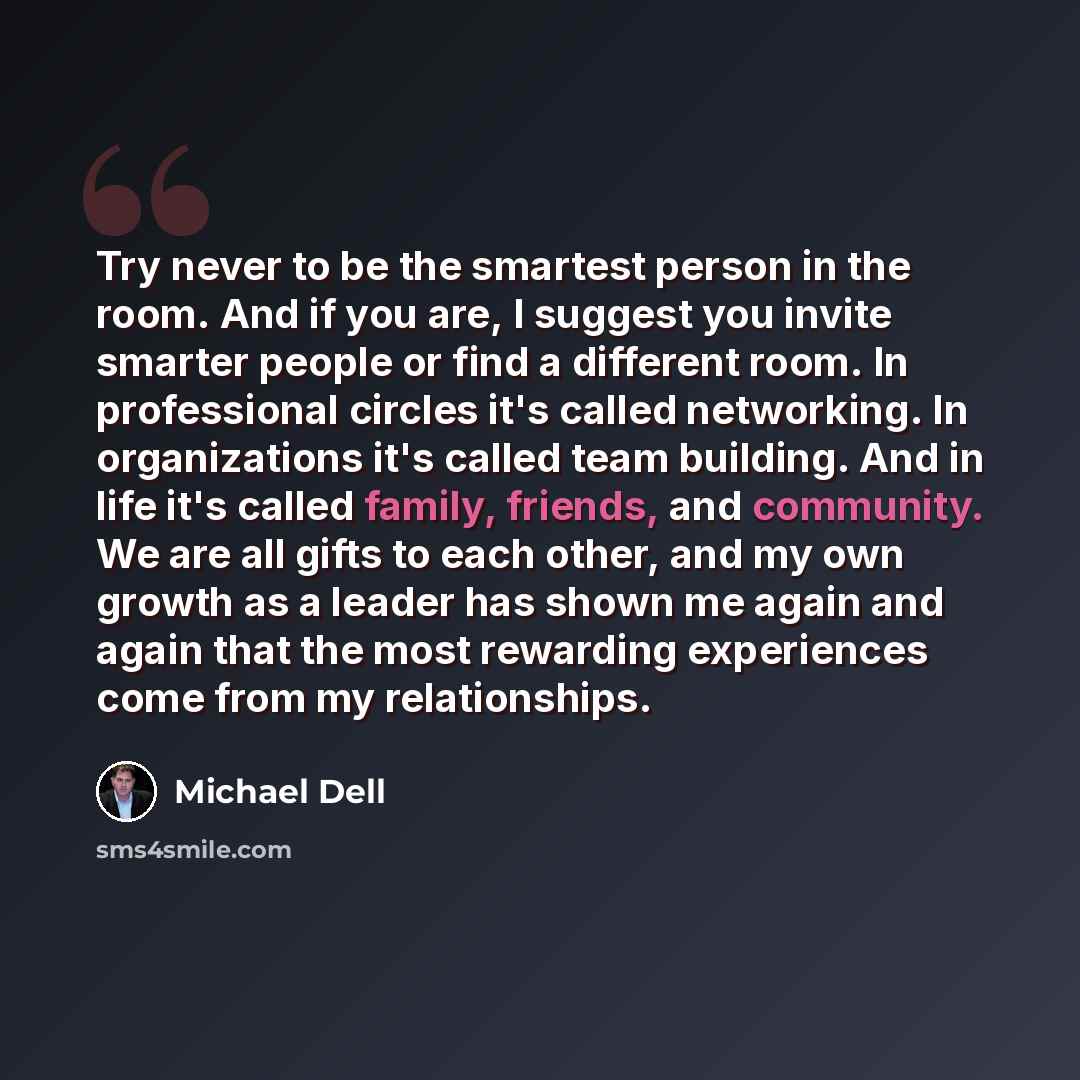 “Try never to be the smartest person in the room. And if you are, I suggest you invite smarter people or find a different room. In professional circles it's called networking. In organizations it's called team building. And in life it's called family, friends, and community. We are all gifts to…” quote by Michael Dell