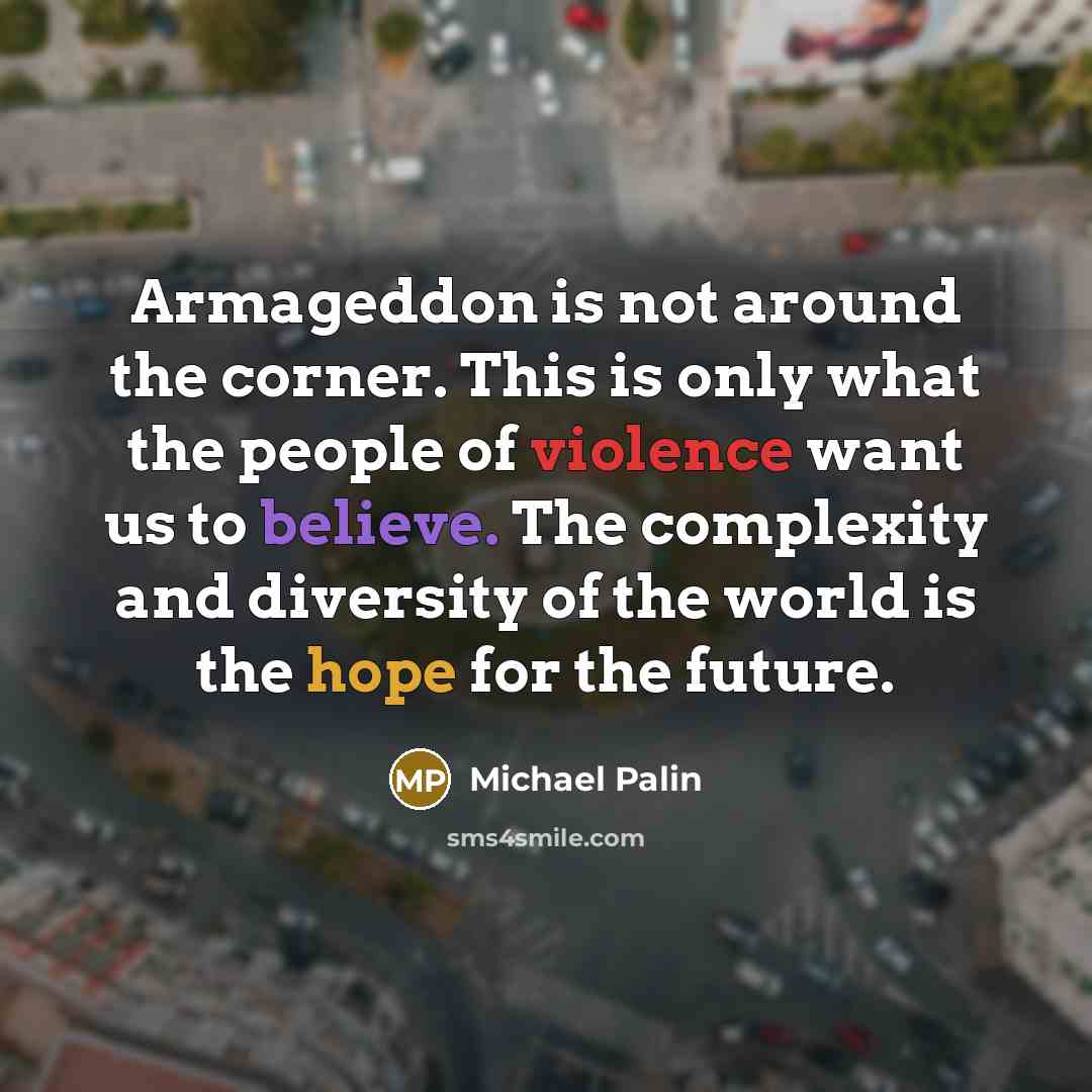 “Armageddon is not around the corner. This is only what the people of violence want us to believe. The complexity and diversity of the world is the hope for the future.” quote by Michael Palin