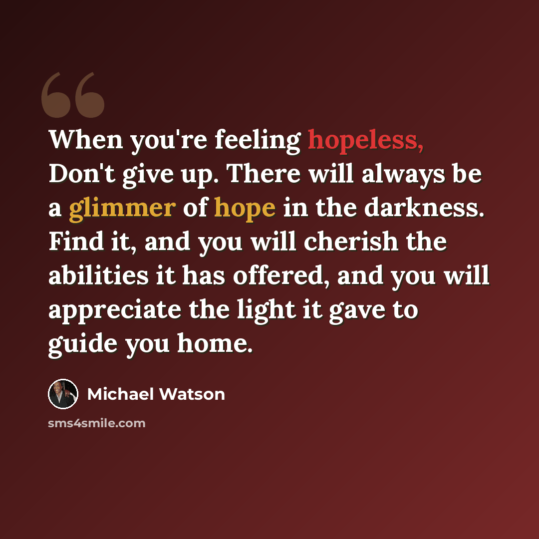 “When you're feeling hopeless, Don't give up. There will always be a glimmer of hope in the darkness. Find it, and you will cherish the abilities it has offered, and you will appreciate the light it gave to guide you home.” quote by Michael Watson