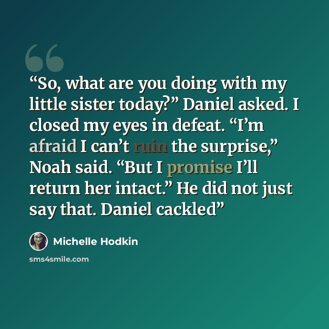 “So, what are you doing with my little sister today?” Daniel asked. I closed my eyes in defeat. “I’m afraid I can’t ruin the surprise,” Noah said. “But I promise I’ll return her intact.” He did not just say that. Daniel cackled” quote by Michelle Hodkin