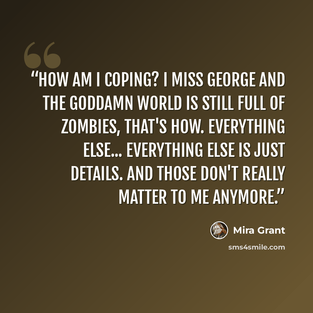 “How am I coping? I miss George and the goddamn world is still full of zombies, that's how. Everything else... Everything else is just details. And those don't really matter to me anymore.” quote by Mira Grant
