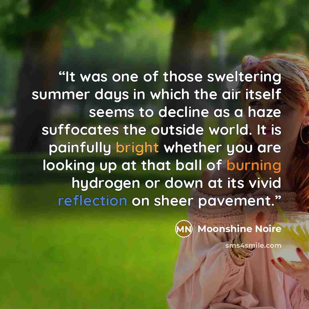 “It was one of those sweltering summer days in which the air itself seems to decline as a haze suffocates the outside world. It is painfully bright whether you are looking up at that ball of burning hydrogen or down at its vivid reflection on sheer pavement.” quote by Moonshine Noire