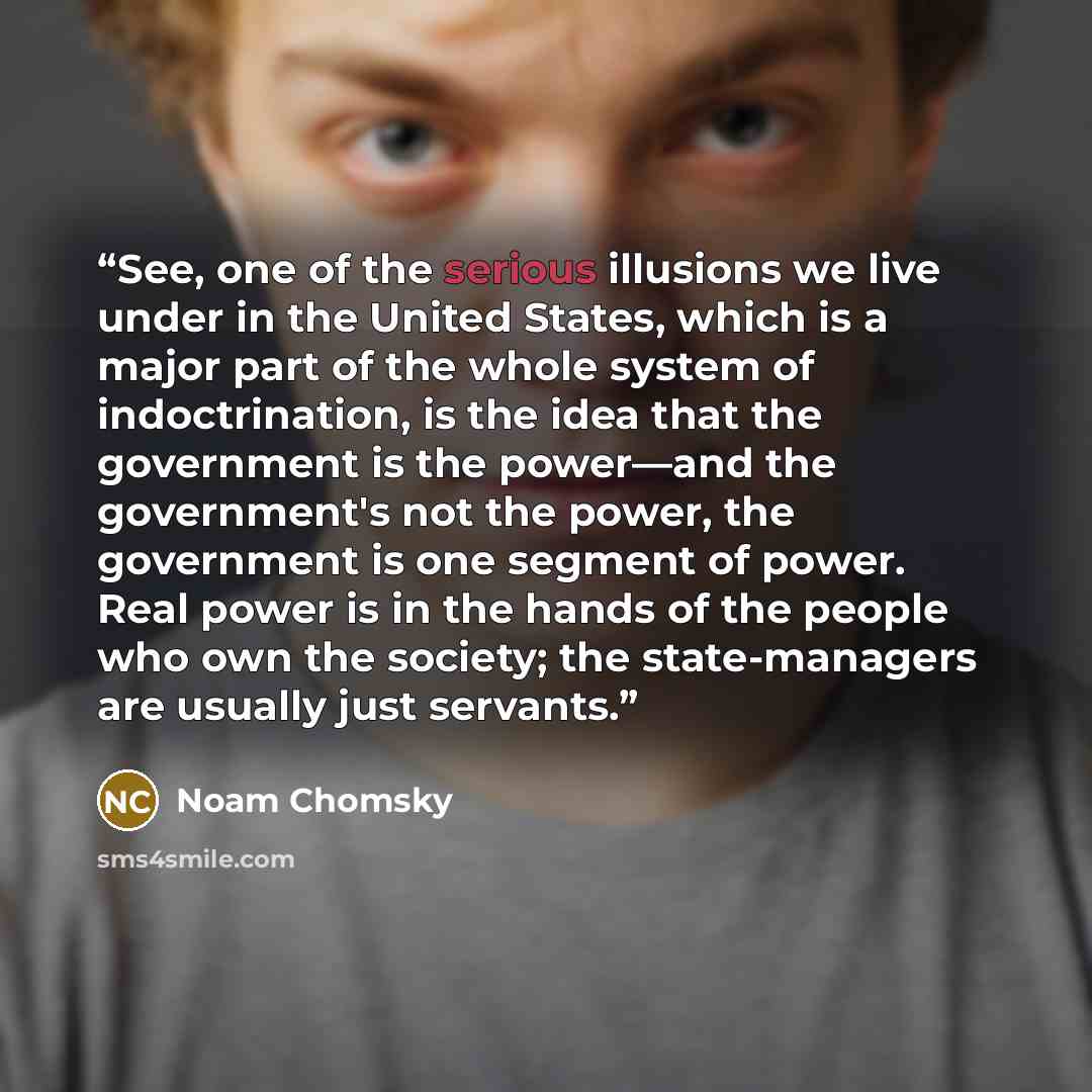 “See, one of the serious illusions we live under in the United States, which is a major part of the whole system of indoctrination, is the idea that the government is the power―and the government's not the power, the government is one segment of power. Real power is in the hands of the people who…” quote by Noam Chomsky