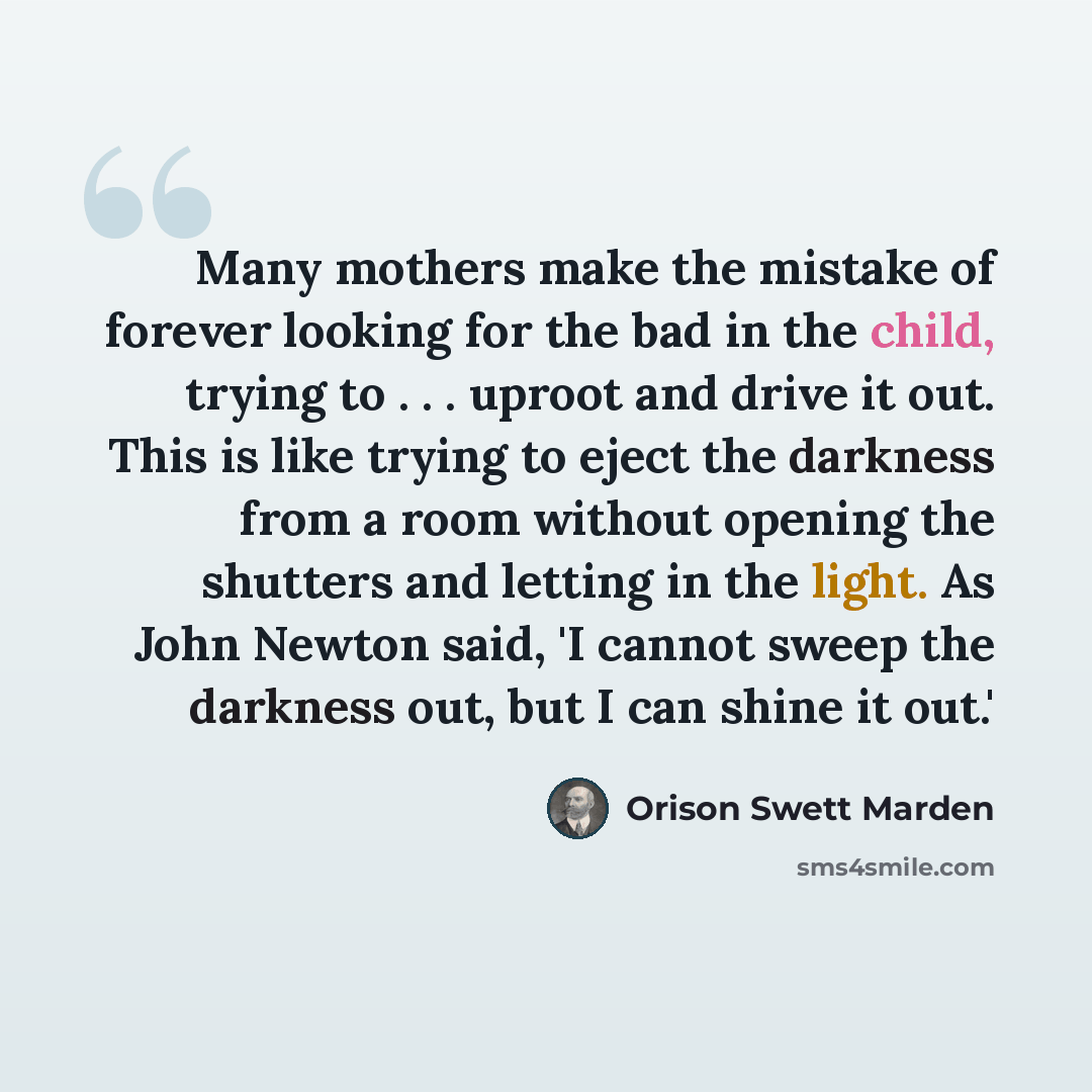 “Many mothers make the mistake of forever looking for the bad in the child, trying to . . . uproot and drive it out. This is like trying to eject the darkness from a room without opening the shutters and letting in the light. As John Newton said, 'I cannot sweep the darkness out, but I can shine it…” quote by Orison Swett Marden