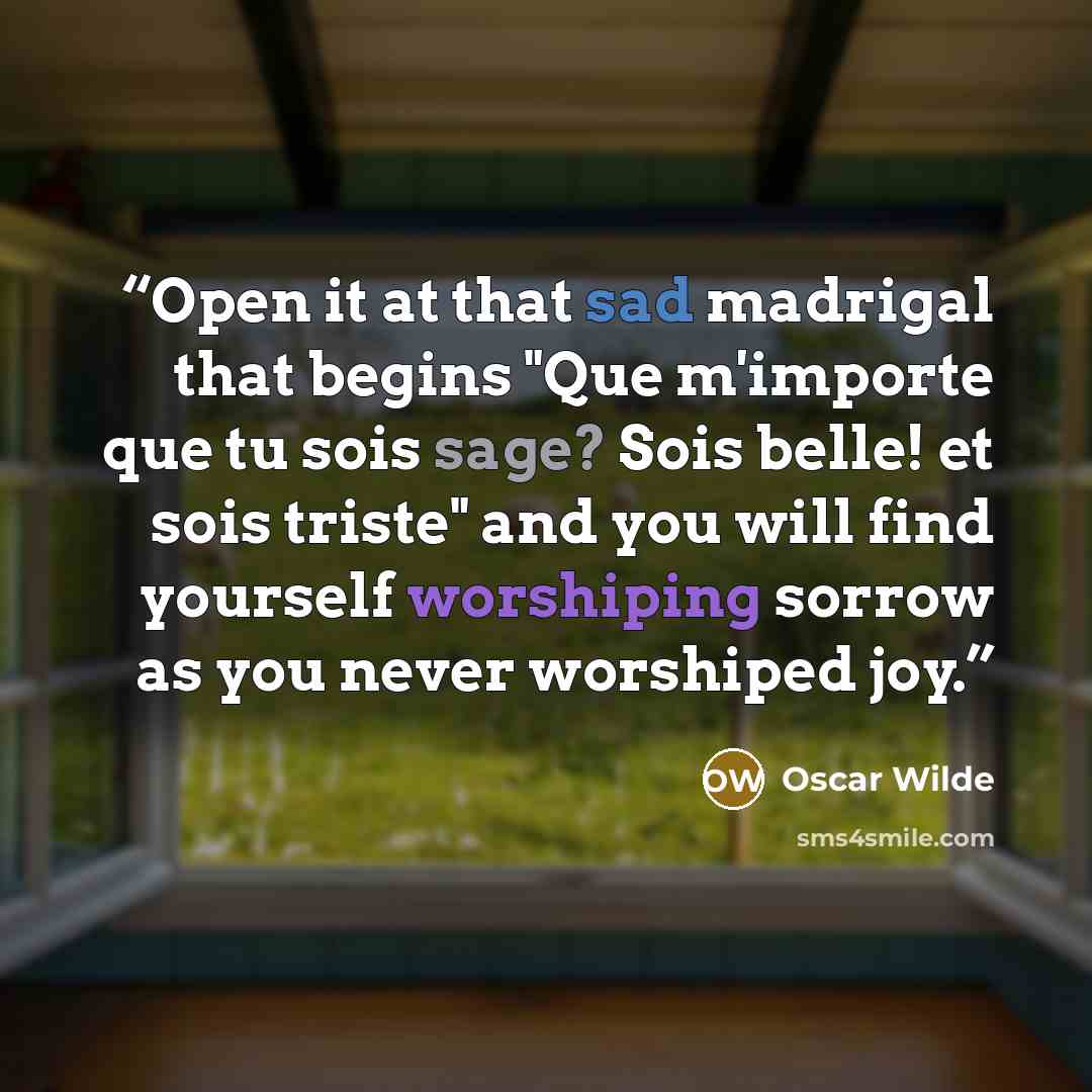 “Open it at that sad madrigal that begins "Que m'importe que tu sois sage? Sois belle! et sois triste" and you will find yourself worshiping sorrow as you never worshiped joy.” quote by Oscar Wilde