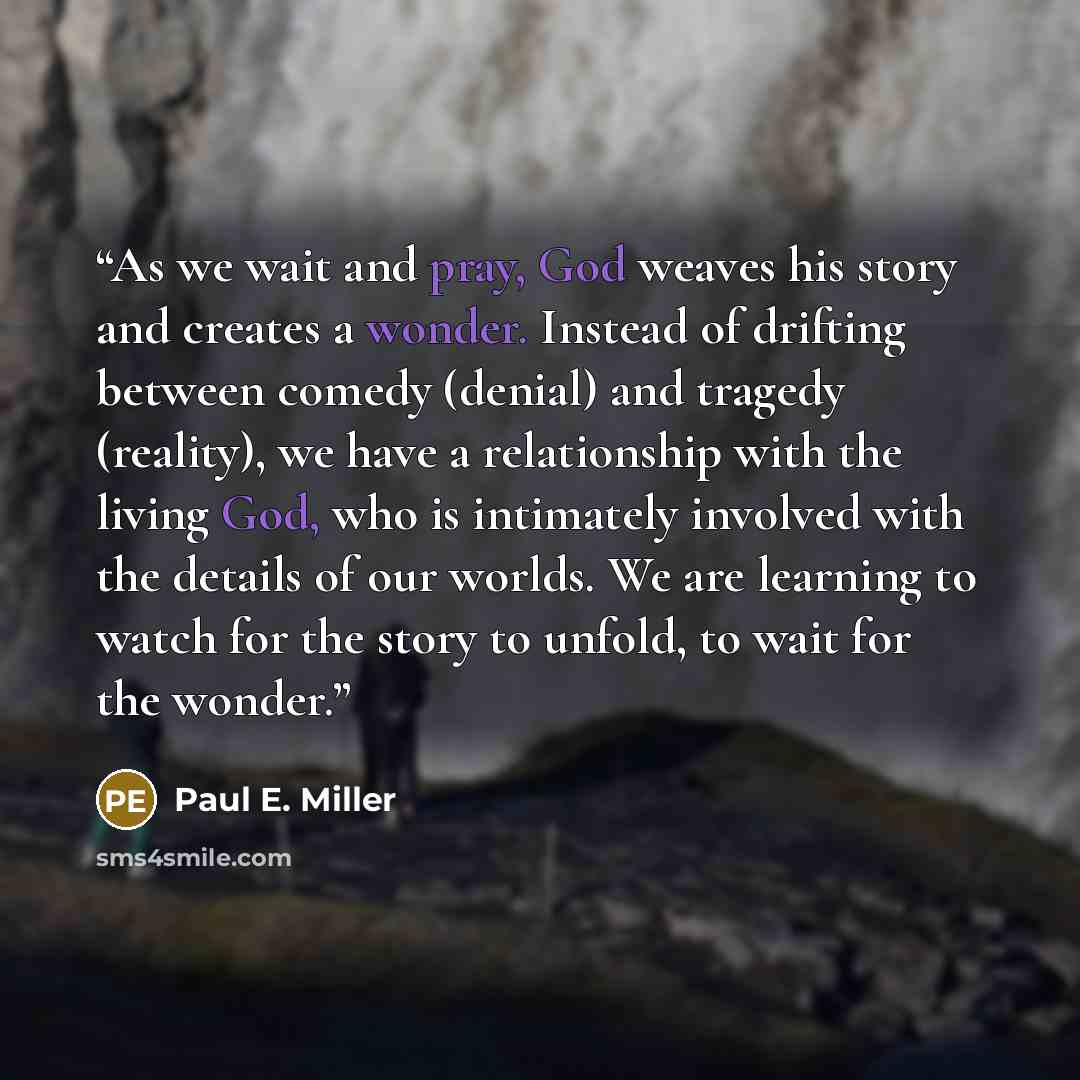 “As we wait and pray, God weaves his story and creates a wonder. Instead of drifting between comedy (denial) and tragedy (reality), we have a relationship with the living God, who is intimately involved with the details of our worlds. We are learning to watch for the story to unfold, to wait for…” quote by Paul E. Miller