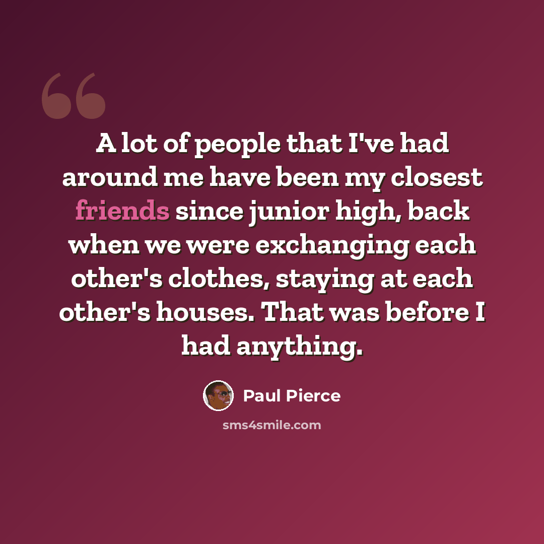 “A lot of people that I've had around me have been my closest friends since junior high, back when we were exchanging each other's clothes, staying at each other's houses. That was before I had anything.” quote by Paul Pierce
