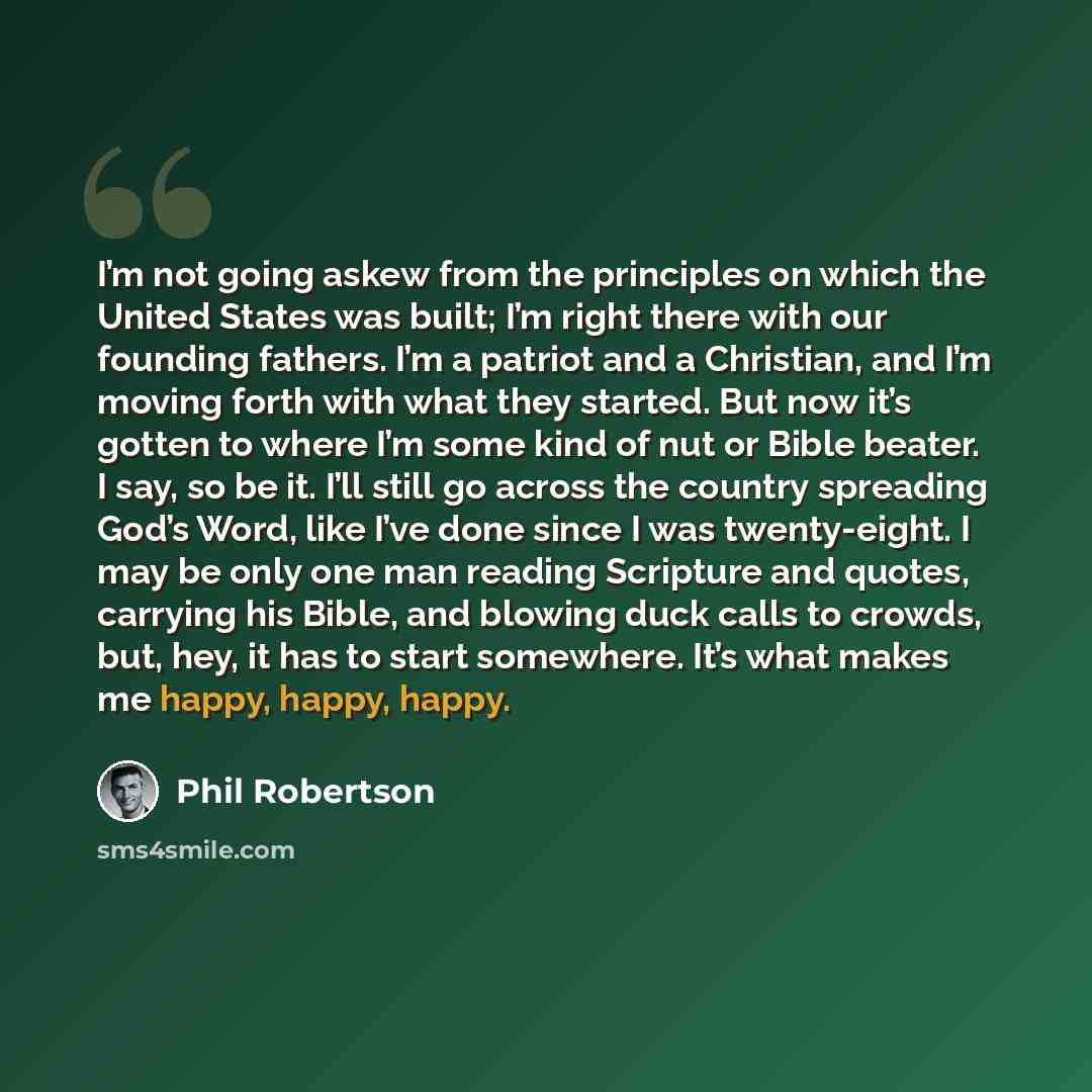 “I’m not going askew from the principles on which the United States was built; I’m right there with our founding fathers. I’m a patriot and a Christian, and I’m moving forth with what they started. But now it’s gotten to where I’m some kind of nut or Bible beater. I say, so be it. I’ll still go…” quote by Phil Robertson