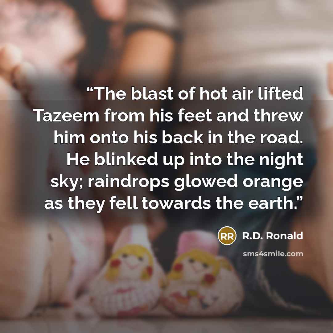 “The blast of hot air lifted Tazeem from his feet and threw him onto his back in the road. He blinked up into the night sky; raindrops glowed orange as they fell towards the earth.” quote by R.D. Ronald