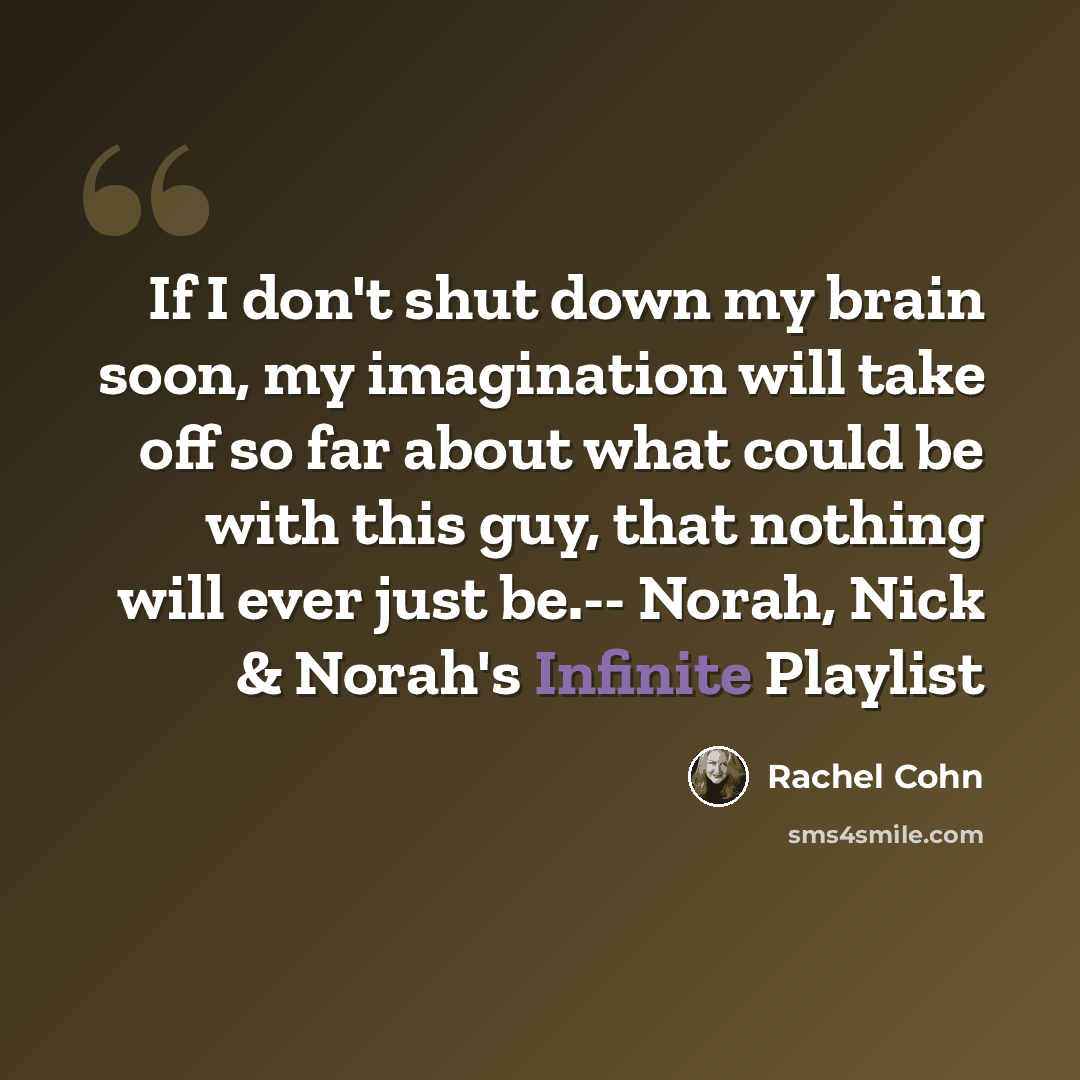 “If I don't shut down my brain soon, my imagination will take off so far about what could be with this guy, that nothing will ever just be.-- Norah, Nick & Norah's Infinite Playlist” quote by Rachel Cohn