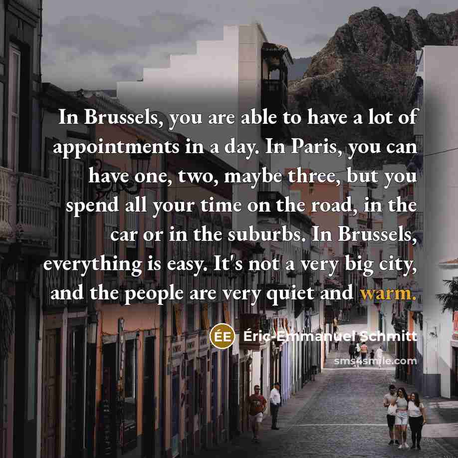 “In Brussels, you are able to have a lot of appointments in a day. In Paris, you can have one, two, maybe three, but you spend all your time on the road, in the car or in the suburbs. In Brussels, everything is easy. It's not a very big city, and the people are very quiet and warm.” quote by Eric-Emmanuel Schmitt