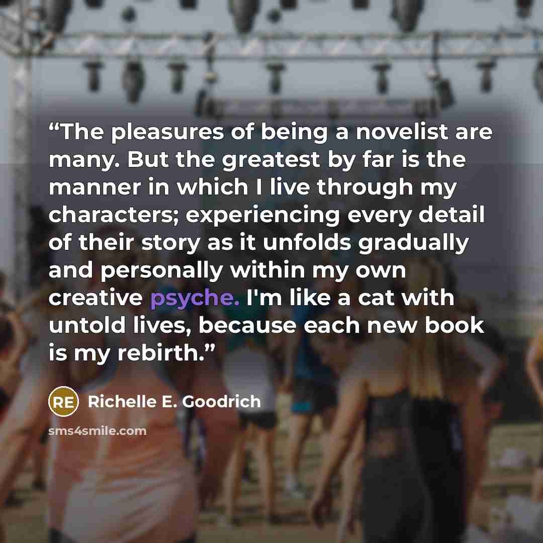 “The pleasures of being a novelist are many. But the greatest by far is the manner in which I live through my characters; experiencing every detail of their story as it unfolds gradually and personally within my own creative psyche. I'm like a cat with untold lives, because each new book is my…” quote by Richelle E. Goodrich
