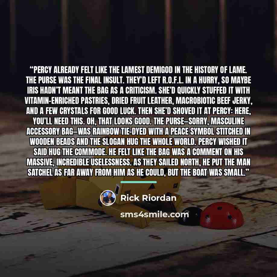 “PERCY ALREADY FELT LIKE THE lamest demigod in the history of lame. The purse was the final insult. They’d left R.O.F.L. in a hurry, so maybe Iris hadn’t meant the bag as a criticism. She’d quickly stuffed it with vitamin-enriched pastries, dried fruit leather, macrobiotic beef jerky, and a few…” quote by Rick Riordan
