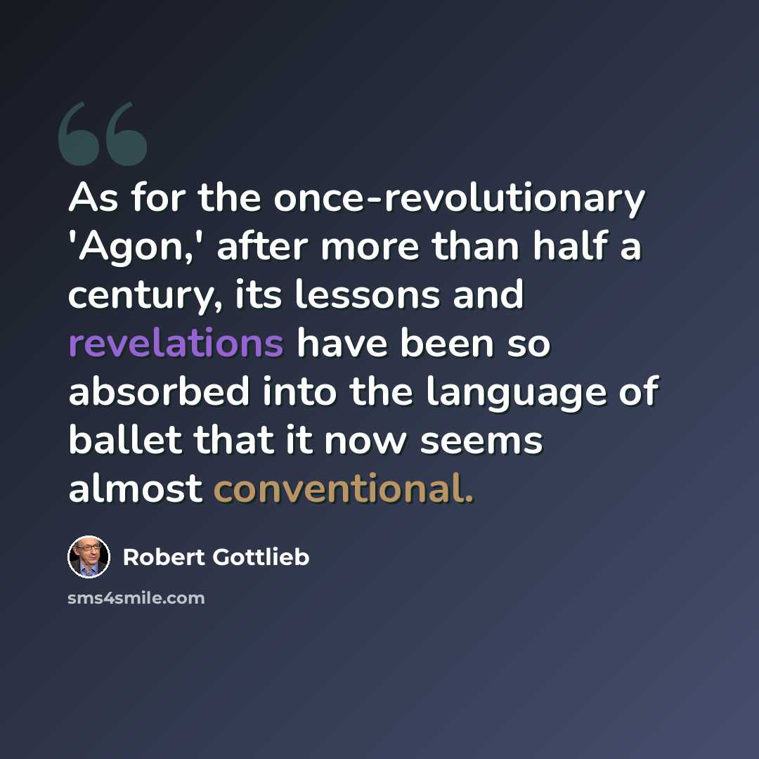 “As for the once-revolutionary 'Agon,' after more than half a century, its lessons and revelations have been so absorbed into the language of ballet that it now seems almost conventional.” quote by Robert Gottlieb