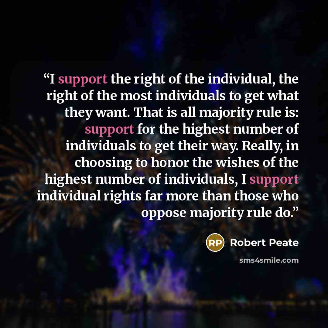 “I support the right of the individual, the right of the most individuals to get what they want. That is all majority rule is: support for the highest number of individuals to get their way. Really, in choosing to honor the wishes of the highest number of individuals, I support individual rights…” quote by Robert Peate