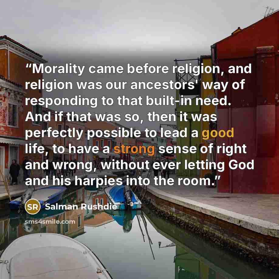 “Morality came before religion, and religion was our ancestors' way of responding to that built-in need. And if that was so, then it was perfectly possible to lead a good life, to have a strong sense of right and wrong, without ever letting God and his harpies into the room.” quote by Salman Rushdie