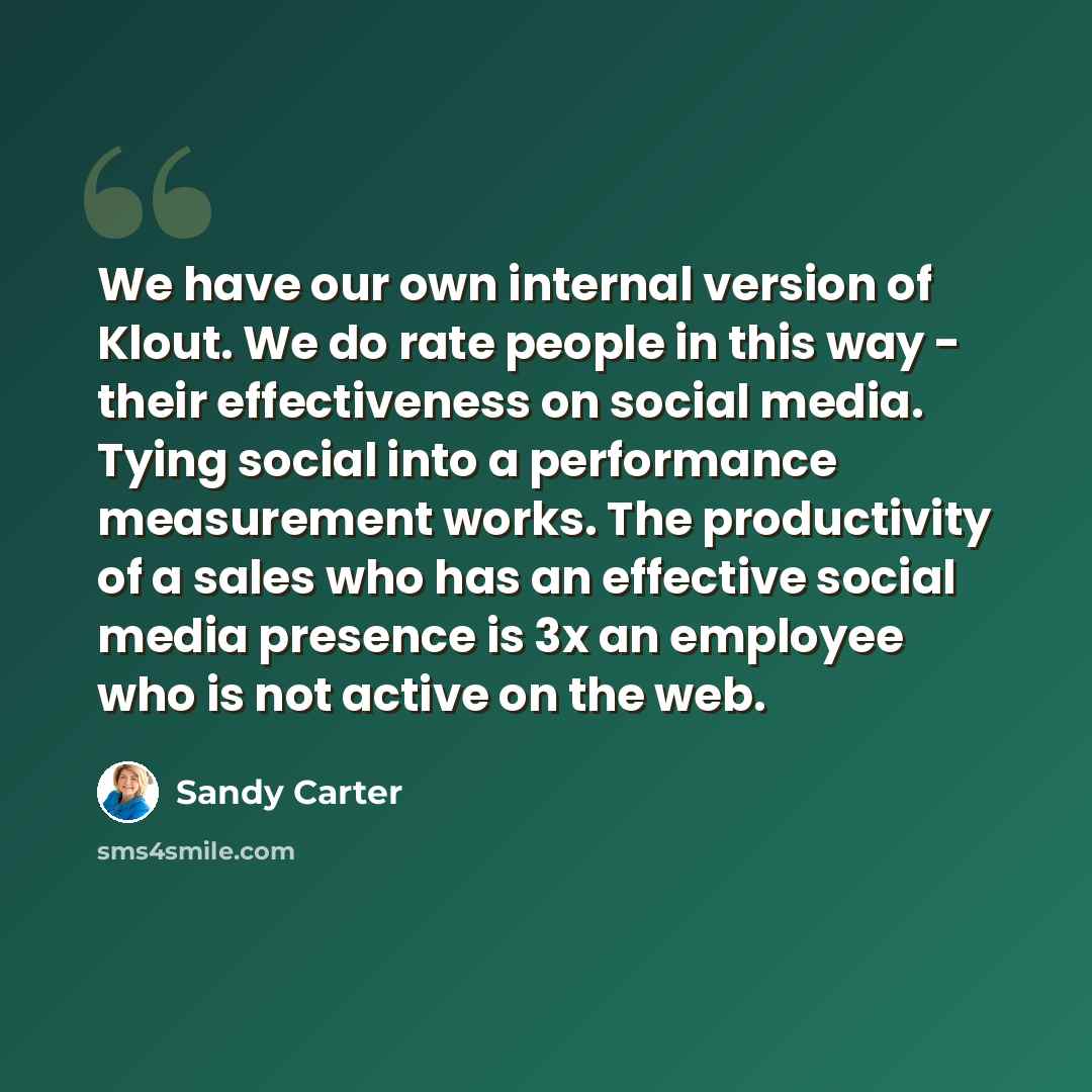 “We have our own internal version of Klout. We do rate people in this way - their effectiveness on social media. Tying social into a performance measurement works. The productivity of a sales who has an effective social media presence is 3x an employee who is not active on the web.” quote by Sandy Carter