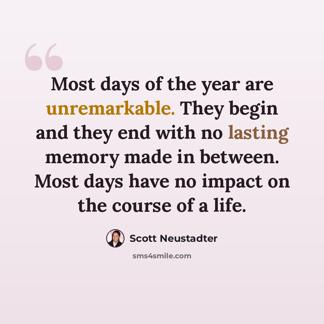 “Most days of the year are unremarkable. They begin and they end with no lasting memory made in between. Most days have no impact on the course of a life.” quote by Scott Neustadter