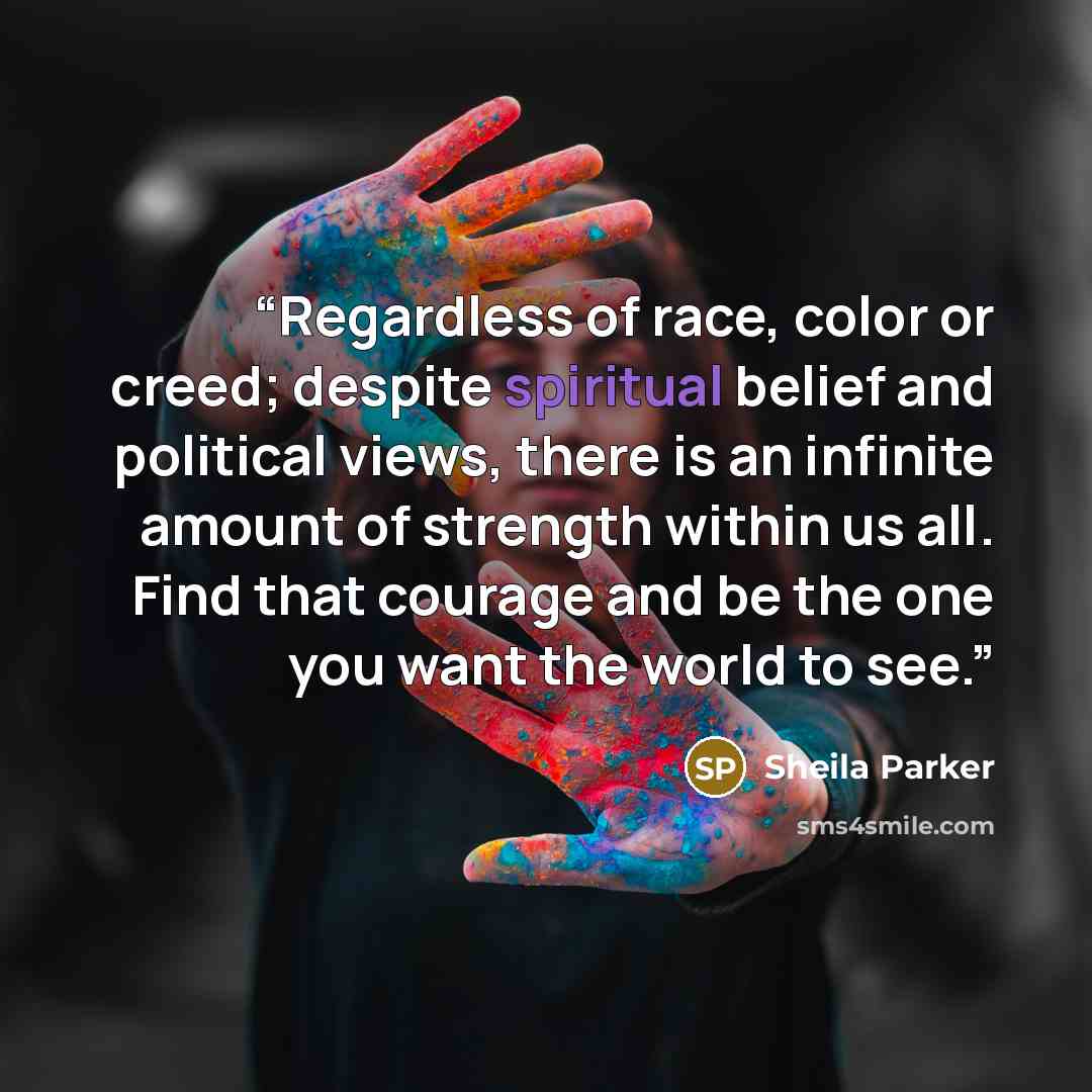 “Regardless of race, color or creed; despite spiritual belief and political views, there is an infinite amount of strength within us all. Find that courage and be the one you want the world to see.” quote by Sheila Parker
