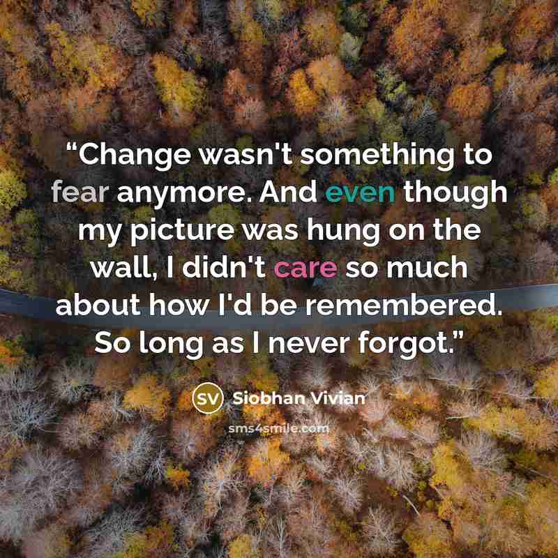 “Change wasn't something to fear anymore. And even though my picture was hung on the wall, I didn't care so much about how I'd be remembered. So long as I never forgot.” quote by Siobhan Vivian