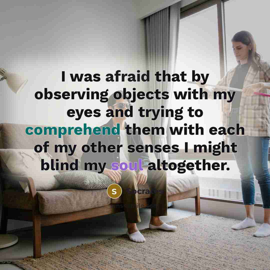 “I was afraid that by observing objects with my eyes and trying to comprehend them with each of my other senses I might blind my soul altogether.” quote by Socrates