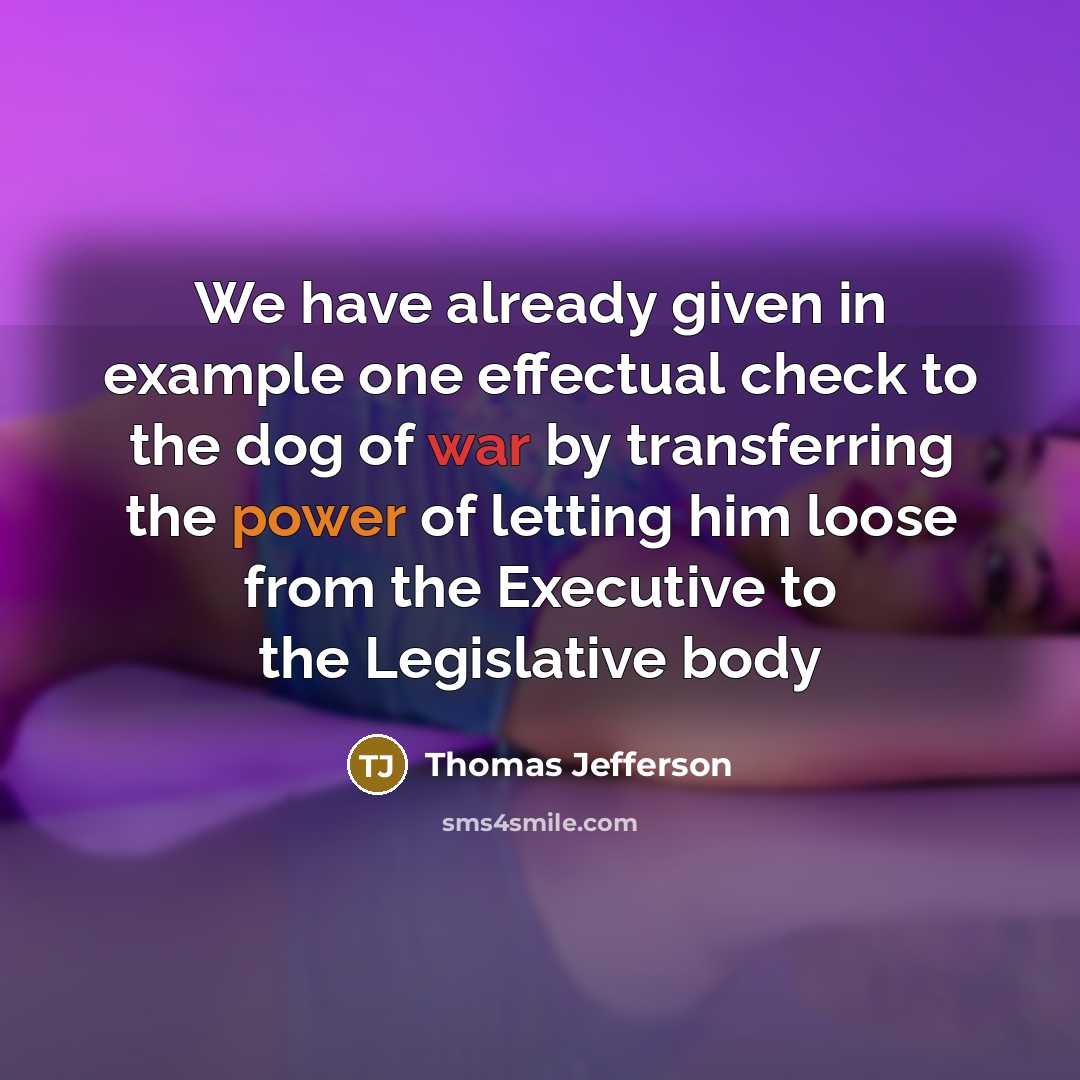 “We have already given in example one effectual check to the dog of war by transferring the power of letting him loose from the Executive to the Legislative body” quote by Thomas Jefferson