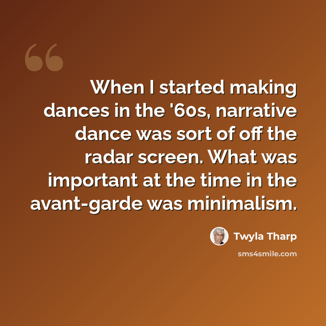 “When I started making dances in the '60s, narrative dance was sort of off the radar screen. What was important at the time in the avant-garde was minimalism.” quote by Twyla Tharp