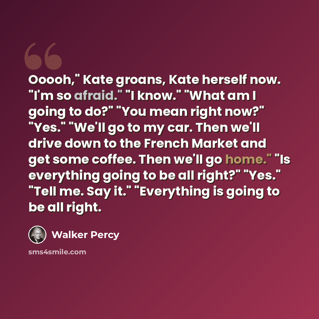 “Ooooh," Kate groans, Kate herself now. "I'm so afraid." "I know." "What am I going to do?" "You mean right now?" "Yes." "We'll go to my car. Then we'll drive down to the French Market and get some coffee. Then we'll go home." "Is everything going to be all right?" "Yes." "Tell me. Say it."…” quote by Walker Percy