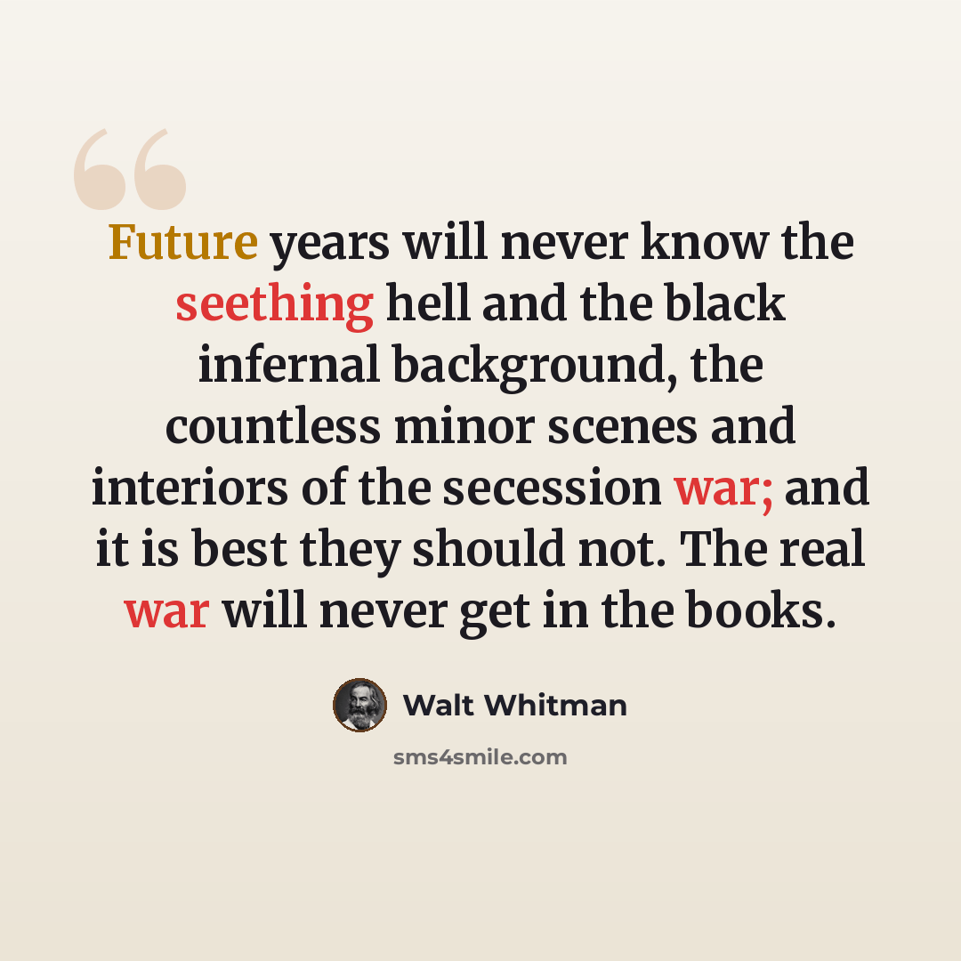 “Future years will never know the seething hell and the black infernal background, the countless minor scenes and interiors of the secession war; and it is best they should not. The real war will never get in the books.” quote by Walt Whitman