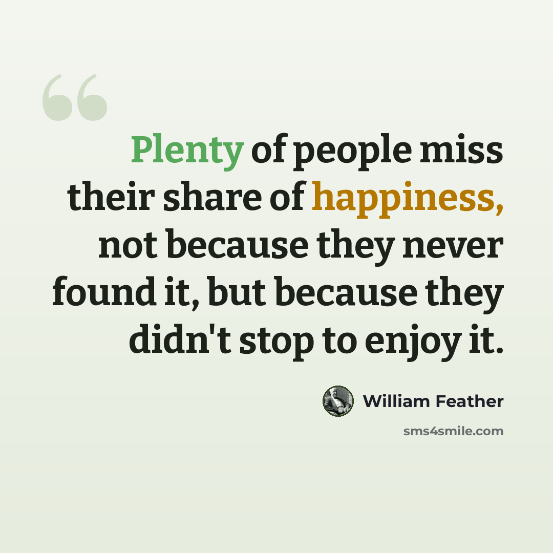 “Plenty of people miss their share of happiness, not because they never found it, but because they didn't stop to enjoy it.” quote by William Feather