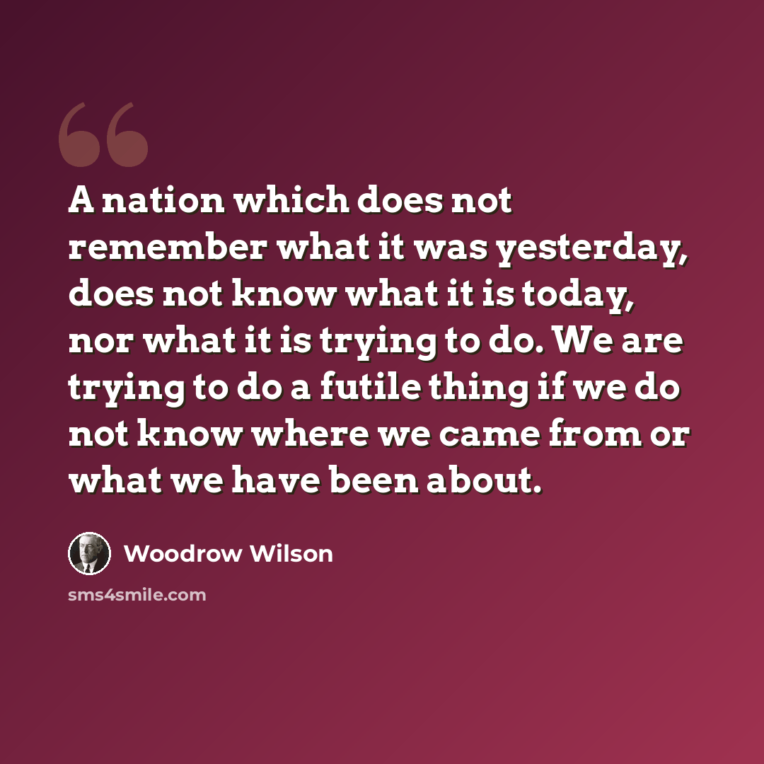 “A nation which does not remember what it was yesterday, does not know what it is today, nor what it is trying to do. We are trying to do a futile thing if we do not know where we came from or what we have been about.” quote by Woodrow Wilson