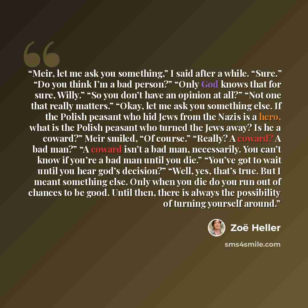“Meir, let me ask you something,” I said after a while. “Sure.” “Do you think I’m a bad person?” “Only God knows that for sure, Willy.” “So you don’t have an opinion at all?” “Not one that really matters.” “Okay, let me ask you something else. If the Polish peasant who hid Jews from the Nazis is a…” quote by Zoe Heller