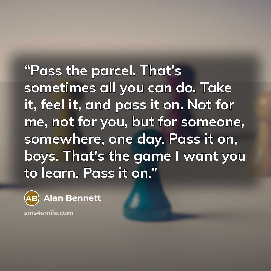 “Pass the parcel. That's sometimes all you can do. Take it, feel it, and pass it on. Not for me, not for you, but for someone, somewhere, one day. Pass it on, boys. That's the game I want you to learn. Pass it on.” quote by Alan Bennett
