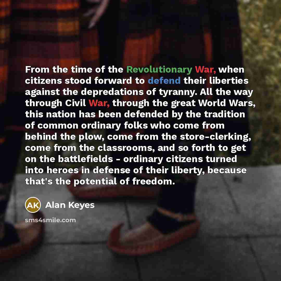 “From the time of the Revolutionary War, when citizens stood forward to defend their liberties against the depredations of tyranny. All the way through Civil War, through the great World Wars, this nation has been defended by the tradition of common ordinary folks who come from behind the plow…” quote by Alan Keyes
