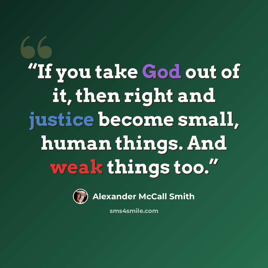 “If you take God out of it, then right and justice become small, human things. And weak things too.” quote by Alexander McCall Smith