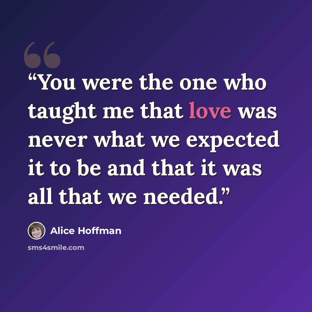 “You were the one who taught me that love was never what we expected it to be and that it was all that we needed.” quote by Alice Hoffman