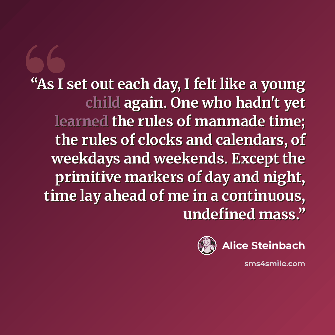 “As I set out each day, I felt like a young child again. One who hadn't yet learned the rules of manmade time; the rules of clocks and calendars, of weekdays and weekends. Except the primitive markers of day and night, time lay ahead of me in a continuous, undefined mass.” quote by Alice Steinbach