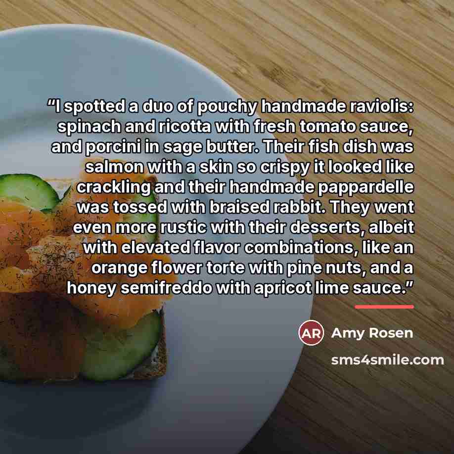 “I spotted a duo of pouchy handmade raviolis: spinach and ricotta with fresh tomato sauce, and porcini in sage butter. Their fish dish was salmon with a skin so crispy it looked like crackling and their handmade pappardelle was tossed with braised rabbit. They went even more rustic with their…” quote by Amy Rosen